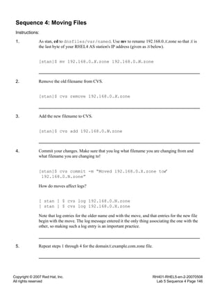 Copyright © 2007 Red Hat, Inc.
All rights reserved
RH401-RHEL5-en-2-20070508
Lab 5 Sequence 4 Page 146
Sequence 4: Moving Files
Instructions:
1. As stan, cd to dnsfiles/var/named. Use mv to rename 192.168.0.X.zone so that X is
the last byte of your RHEL4 AS station's IP address (given as N below).
[stan]$ mv 192.168.0.X.zone 192.168.0.N.zone
2. Remove the old filename from CVS.
[stan]$ cvs remove 192.168.0.X.zone
3. Add the new filename to CVS.
[stan]$ cvs add 192.168.0.N.zone
4. Commit your changes. Make sure that you log what filename you are changing from and
what filename you are changing to!
[stan]$ cvs commit -m “Moved 192.168.0.X.zone to
192.168.0.N.zone”
How do moves affect logs?
[ stan ] $ cvs log 192.168.0.N.zone
[ stan ] $ cvs log 192.168.0.X.zone
Note that log entries for the older name end with the move, and that entries for the new file
begin with the move. The log message entered it the only thing associating the one with the
other, so making such a log entry is an important practice.
5. Repeat steps 1 through 4 for the domainX.example.com.zone file.
 
