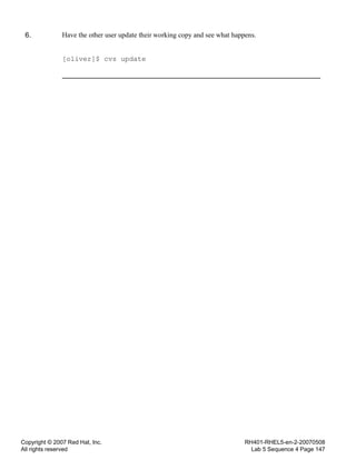 Copyright © 2007 Red Hat, Inc.
All rights reserved
RH401-RHEL5-en-2-20070508
Lab 5 Sequence 4 Page 147
6. Have the other user update their working copy and see what happens.
[oliver]$ cvs update
 