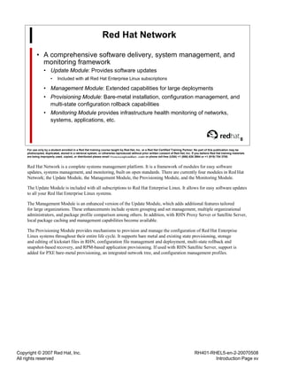 Copyright © 2007 Red Hat, Inc.
All rights reserved
RH401-RHEL5-en-2-20070508
Introduction Page xv
Red Hat Network
• A comprehensive software delivery, system management, and
monitoring framework
• Update Module: Provides software updates
• Included with all Red Hat Enterprise Linux subscriptions
• Management Module: Extended capabilities for large deployments
• Provisioning Module: Bare-metal installation, configuration management, and
multi-state configuration rollback capabilities
• Monitoring Module provides infrastructure health monitoring of networks,
systems, applications, etc.
8
For use only by a student enrolled in a Red Hat training course taught by Red Hat, Inc. or a Red Hat Certified Training Partner. No part of this publication may be
photocopied, duplicated, stored in a retrieval system, or otherwise reproduced without prior written consent of Red Hat, Inc. If you believe Red Hat training materials
are being improperly used, copied, or distributed please email <training@redhat.com> or phone toll-free (USA) +1 (866) 626 2994 or +1 (919) 754 3700.
Red Hat Network is a complete systems management platform. It is a framework of modules for easy software
updates, systems management, and monitoring, built on open standards. There are currently four modules in Red Hat
Network; the Update Module, the Management Module, the Provisioning Module, and the Monitoring Module.
The Update Module is included with all subscriptions to Red Hat Enterprise Linux. It allows for easy software updates
to all your Red Hat Enterprise Linux systems.
The Management Module is an enhanced version of the Update Module, which adds additional features tailored
for large organizations. These enhancements include system grouping and set management, multiple organizational
administrators, and package profile comparison among others. In addition, with RHN Proxy Server or Satellite Server,
local package caching and management capabilities become available.
The Provisioning Module provides mechanisms to provision and manage the configuration of Red Hat Enterprise
Linux systems throughout their entire life cycle. It supports bare metal and existing state provisioning, storage
and editing of kickstart files in RHN, configuration file management and deployment, multi-state rollback and
snapshot-based recovery, and RPM-based application provisioning. If used with RHN Satellite Server, support is
added for PXE bare-metal provisioning, an integrated network tree, and configuration management profiles.
 