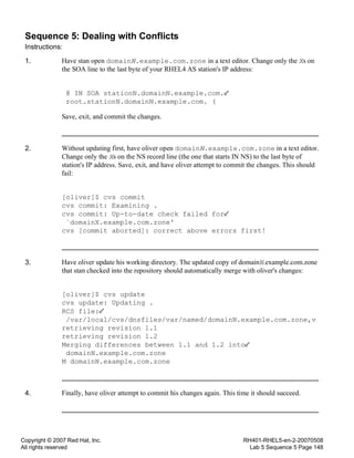 Copyright © 2007 Red Hat, Inc.
All rights reserved
RH401-RHEL5-en-2-20070508
Lab 5 Sequence 5 Page 148
Sequence 5: Dealing with Conflicts
Instructions:
1. Have stan open domainN.example.com.zone in a text editor. Change only the Xs on
the SOA line to the last byte of your RHEL4 AS station's IP address:
@ IN SOA stationN.domainN.example.com.
root.stationN.domainN.example.com. (
Save, exit, and commit the changes.
2. Without updating first, have oliver open domainN.example.com.zone in a text editor.
Change only the Xs on the NS record line (the one that starts IN NS) to the last byte of
station's IP address. Save, exit, and have oliver attempt to commit the changes. This should
fail:
[oliver]$ cvs commit
cvs commit: Examining .
cvs commit: Up-to-date check failed for
`domainX.example.com.zone'
cvs [commit aborted]: correct above errors first!
3. Have oliver update his working directory. The updated copy of domainN.example.com.zone
that stan checked into the repository should automatically merge with oliver's changes:
[oliver]$ cvs update
cvs update: Updating .
RCS file:
/var/local/cvs/dnsfiles/var/named/domainN.example.com.zone,v
retrieving revision 1.1
retrieving revision 1.2
Merging differences between 1.1 and 1.2 into
domainN.example.com.zone
M domainN.example.com.zone
4. Finally, have oliver attempt to commit his changes again. This time it should succeed.
 