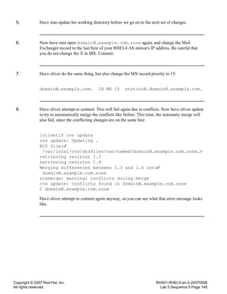 Copyright © 2007 Red Hat, Inc.
All rights reserved
RH401-RHEL5-en-2-20070508
Lab 5 Sequence 5 Page 149
5. Have stan update his working directory before we go on to the next set of changes.
6. Now have stan open domainN.example.com.zone again, and change the Mail
Exchanger record to the last byte of your RHEL4 AS station's IP address. Be careful that
you do not change the X in MX. Commit.
7. Have oliver do the same thing, but also change the MX record priority to 15:
domainN.example.com. IN MX 15 stationN.domainN.example.com.
8. Have oliver attempt to commit. This will fail again due to conflicts. Now have oliver update
to try to automatically merge the conflicts like before. This time, the automatic merge will
also fail, since the conflicting changes are on the same line:
[oliver]$ cvs update
cvs update: Updating .
RCS file:
/var/local/cvs/dnsfiles/var/named/domainN.example.com.zone,v
retrieving revision 1.3
retrieving revision 1.4
Merging differences between 1.3 and 1.4 into
domainN.example.com.zone
rcsmerge: warning: conflicts during merge
cvs update: conflicts found in domainN.example.com.zone
C domainN.example.com.zone
Have oliver attempt to commit again anyway, so you can see what that error message looks
like.
 