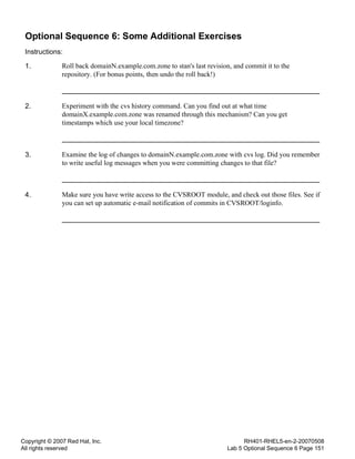 Copyright © 2007 Red Hat, Inc.
All rights reserved
RH401-RHEL5-en-2-20070508
Lab 5 Optional Sequence 6 Page 151
Optional Sequence 6: Some Additional Exercises
Instructions:
1. Roll back domainN.example.com.zone to stan's last revision, and commit it to the
repository. (For bonus points, then undo the roll back!)
2. Experiment with the cvs history command. Can you find out at what time
domainX.example.com.zone was renamed through this mechanism? Can you get
timestamps which use your local timezone?
3. Examine the log of changes to domainN.example.com.zone with cvs log. Did you remember
to write useful log messages when you were committing changes to that file?
4. Make sure you have write access to the CVSROOT module, and check out those files. See if
you can set up automatic e-mail notification of commits in CVSROOT/loginfo.
 