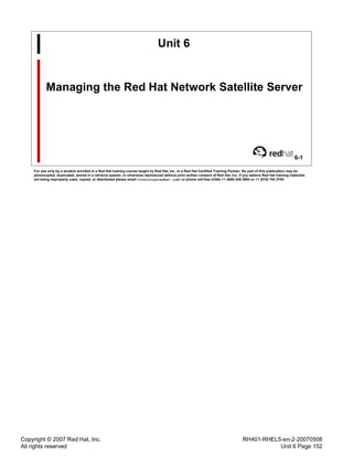Copyright © 2007 Red Hat, Inc.
All rights reserved
RH401-RHEL5-en-2-20070508
Unit 6 Page 152
Unit 6
Managing the Red Hat Network Satellite Server
6-1
For use only by a student enrolled in a Red Hat training course taught by Red Hat, Inc. or a Red Hat Certified Training Partner. No part of this publication may be
photocopied, duplicated, stored in a retrieval system, or otherwise reproduced without prior written consent of Red Hat, Inc. If you believe Red Hat training materials
are being improperly used, copied, or distributed please email <training@redhat.com> or phone toll-free (USA) +1 (866) 626 2994 or +1 (919) 754 3700.
 