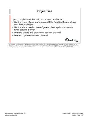 Copyright © 2007 Red Hat, Inc.
All rights reserved
RH401-RHEL5-en-2-20070508
Unit 6 Page 153
Objectives
Upon completion of this unit, you should be able to:
• List the types of users who use an RHN Satellite Server, along
with their privileges
• List the steps needed to configure a client system to use an
RHN Satellite Server
• Learn to create and populate a custom channel
• Learn to update a custom channel
6-2
For use only by a student enrolled in a Red Hat training course taught by Red Hat, Inc. or a Red Hat Certified Training Partner. No part of this publication may be
photocopied, duplicated, stored in a retrieval system, or otherwise reproduced without prior written consent of Red Hat, Inc. If you believe Red Hat training materials
are being improperly used, copied, or distributed please email <training@redhat.com> or phone toll-free (USA) +1 (866) 626 2994 or +1 (919) 754 3700.
 