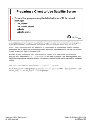 Copyright © 2007 Red Hat, Inc.
All rights reserved
RH401-RHEL5-en-2-20070508
Unit 6 Page 154
Preparing a Client to Use Satellite Server
• Ensure that you are using the latest release of RHN related
packages
• rhn_register
• rhn_register-gnome
• up2date
• up2date-gnome
6-3
For use only by a student enrolled in a Red Hat training course taught by Red Hat, Inc. or a Red Hat Certified Training Partner. No part of this publication may be
photocopied, duplicated, stored in a retrieval system, or otherwise reproduced without prior written consent of Red Hat, Inc. If you believe Red Hat training materials
are being improperly used, copied, or distributed please email <training@redhat.com> or phone toll-free (USA) +1 (866) 626 2994 or +1 (919) 754 3700.
Before a client is registered with the Red Hat Network, it is important the the registration and updating software is
brought up to date. In practice, the registration process will perform this function for you, but you may wish to do this
by hand, particularly if you are scripting the install.
To do this, have the latest versions of the following software available on the RHN Satellite Server's web site.
Typically, this is placed under http://satellite/pub, but this is not required. Then, before registration, have
the client systems download and update software. For example, a command similar this this one should be run for each
package:
rpm -Uhv ftp://server/pub/up2date-3.1.23.2-1.i386.rpm
For all clients, you will need the packages up2date and up2date-gnome. For AS 2.1 clients, you will also need
the rhn_register and rhn_register-gnome packages.
 