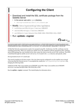 Copyright © 2007 Red Hat, Inc.
All rights reserved
RH401-RHEL5-en-2-20070508
Unit 6 Page 155
Configuring the Client
• Download and install the SSL certificate package from the
Satellite Server
• In the server web site's /pub directory:
• rhn-org-trusted-ssl-cert-1.0-1.noarch.rpm
• Modify /etc/sysconfig/rhn/up2date
• noSSLServerURL=http://server/XMLRPC
• serverURL=https://server/XMLRPC
• sslCACert=/usr/share/rhn/RHN-ORG-TRUSTED-SSL-CERT
• Run: up2date --register
6-4
For use only by a student enrolled in a Red Hat training course taught by Red Hat, Inc. or a Red Hat Certified Training Partner. No part of this publication may be
photocopied, duplicated, stored in a retrieval system, or otherwise reproduced without prior written consent of Red Hat, Inc. If you believe Red Hat training materials
are being improperly used, copied, or distributed please email <training@redhat.com> or phone toll-free (USA) +1 (866) 626 2994 or +1 (919) 754 3700.
All Red Hat Network communication needs to be encrypted using SSL. Furthermore, the SSL certificates must be
considered trustworthy. When you created your satellite server, the installation software generated an SSL certificate
and an RPM package that, once installed on the client, causes the client to trust the server's SSL certificate. This RPM
is distributed through the satellite server's web service. It is located in the /pub directory and typically called:
rhn-org-trusted-ssl-cert-1.0-1.noarch.rpm
This must be installed on all client systems. Also, the clients must be configured to use the satellite server instead
of the main Red Hat Network servers. To accomplish this, modify the /etc/sysconfig/rhn/up2date file,
changing the following fields:
noSSLServerURL=http://your.satellite.server/XMLRPC serverURL=https://your.satellite.server/XMLRPC
sslCACert=/usr/share/rhn/RHN-ORG-TRUSTED-SSL-CERT
Run the up2date --register command. This should display the information above.
 