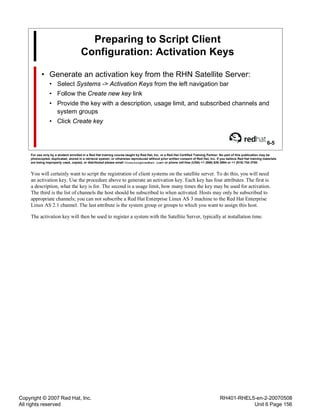 Copyright © 2007 Red Hat, Inc.
All rights reserved
RH401-RHEL5-en-2-20070508
Unit 6 Page 156
Preparing to Script Client
Configuration: Activation Keys
• Generate an activation key from the RHN Satellite Server:
• Select Systems -> Activation Keys from the left navigation bar
• Follow the Create new key link
• Provide the key with a description, usage limit, and subscribed channels and
system groups
• Click Create key
6-5
For use only by a student enrolled in a Red Hat training course taught by Red Hat, Inc. or a Red Hat Certified Training Partner. No part of this publication may be
photocopied, duplicated, stored in a retrieval system, or otherwise reproduced without prior written consent of Red Hat, Inc. If you believe Red Hat training materials
are being improperly used, copied, or distributed please email <training@redhat.com> or phone toll-free (USA) +1 (866) 626 2994 or +1 (919) 754 3700.
You will certainly want to script the registration of client systems on the satellite server. To do this, you will need
an activation key. Use the procedure above to generate an activation key. Each key has four attributes. The first is
a description, what the key is for. The second is a usage limit, how many times the key may be used for activation.
The third is the list of channels the host should be subscribed to when activated. Hosts may only be subscribed to
appropriate channels; you can not subscribe a Red Hat Enterprise Linux AS 3 machine to the Red Hat Enterprise
Linux AS 2.1 channel. The last attribute is the system group or groups to which you want to assign this host.
The activation key will then be used to register a system with the Satellite Server, typically at installation time.
 