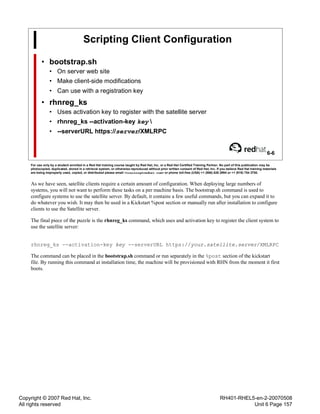 Copyright © 2007 Red Hat, Inc.
All rights reserved
RH401-RHEL5-en-2-20070508
Unit 6 Page 157
Scripting Client Configuration
• bootstrap.sh
• On server web site
• Make client-side modifications
• Can use with a registration key
• rhnreg_ks
• Uses activation key to register with the satellite server
• rhnreg_ks --activation-key key 
• --serverURL https://server/XMLRPC
6-6
For use only by a student enrolled in a Red Hat training course taught by Red Hat, Inc. or a Red Hat Certified Training Partner. No part of this publication may be
photocopied, duplicated, stored in a retrieval system, or otherwise reproduced without prior written consent of Red Hat, Inc. If you believe Red Hat training materials
are being improperly used, copied, or distributed please email <training@redhat.com> or phone toll-free (USA) +1 (866) 626 2994 or +1 (919) 754 3700.
As we have seen, satellite clients require a certain amount of configuration. When deploying large numbers of
systems, you will not want to perform these tasks on a per machine basis. The bootstrap.sh command is used to
configure systems to use the satellite server. By default, it contains a few useful commands, but you can expand it to
do whatever you wish. It may then be used in a Kickstart %post section or manually run after installation to configure
clients to use the Satellite server.
The final piece of the puzzle is the rhnreg_ks command, which uses and activation key to register the client system to
use the satellite server:
rhnreg_ks --activation-key key --serverURL https://your.satellite.server/XMLRPC
The command can be placed in the bootstrap.sh command or run separately in the %post section of the kickstart
file. By running this command at installation time, the machine will be provisioned with RHN from the moment it first
boots.
 