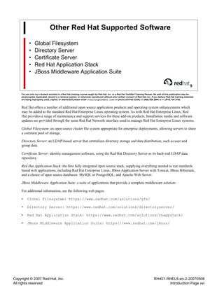 Copyright © 2007 Red Hat, Inc.
All rights reserved
RH401-RHEL5-en-2-20070508
Introduction Page xvi
Other Red Hat Supported Software
• Global Filesystem
• Directory Server
• Certificate Server
• Red Hat Application Stack
• JBoss Middleware Application Suite
9
For use only by a student enrolled in a Red Hat training course taught by Red Hat, Inc. or a Red Hat Certified Training Partner. No part of this publication may be
photocopied, duplicated, stored in a retrieval system, or otherwise reproduced without prior written consent of Red Hat, Inc. If you believe Red Hat training materials
are being improperly used, copied, or distributed please email <training@redhat.com> or phone toll-free (USA) +1 (866) 626 2994 or +1 (919) 754 3700.
Red Hat offers a number of additional open source application products and operating system enhancements which
may be added to the standard Red Hat Enterprise Linux operating system. As with Red Hat Enterprise Linux, Red
Hat provides a range of maintenance and support services for these add-on products. Installation media and software
updates are provided through the same Red Hat Network interface used to manage Red Hat Enterprise Linux systems.
Global Filesystem: an open source cluster file system appropriate for enterprise deployments, allowing servers to share
a common pool of storage.
Directory Server: an LDAP-based server that centralizes directory storage and data distribution, such as user and
group data.
Certificate Server: identity management software, using the Red Hat Directory Server as its back-end LDAP data
repository.
Red Hat Application Stack: the first fully integrated open source stack, supplying everything needed to run standards
based web applications, including Red Hat Enterprise Linux, JBoss Application Server with Tomcat, JBoss Hibernate,
and a choice of open source databases: MySQL or PostgreSQL, and Apache Web Server.
JBoss Middleware Application Suite: a suite of applications that provide a complete middleware solution.
For additional information, see the following web pages:
• Global Filesystem: https://www.redhat.com/solutions/gfs/
• Directory Server: https://www.redhat.com/solutions/directoryserver/
• Red Hat Application Stack: https://www.redhat.com/solutions/rhappstack/
• JBoss Middleware Application Suite: https://www.redhat.com/jboss/
 