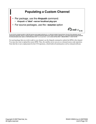 Copyright © 2007 Red Hat, Inc.
All rights reserved
RH401-RHEL5-en-2-20070508
Unit 6 Page 161
Populating a Custom Channel
• Per package, use the rhnpush command:
• rhnpush -c 'label' --server localhost pkg.rpm
• For source packages, use the --source option
6-10
For use only by a student enrolled in a Red Hat training course taught by Red Hat, Inc. or a Red Hat Certified Training Partner. No part of this publication may be
photocopied, duplicated, stored in a retrieval system, or otherwise reproduced without prior written consent of Red Hat, Inc. If you believe Red Hat training materials
are being improperly used, copied, or distributed please email <training@redhat.com> or phone toll-free (USA) +1 (866) 626 2994 or +1 (919) 754 3700.
For each package that you wish to add to your channel, use the rhnpush command to submit the RPM to the channel.
You may also want to upload the source RPM. Thus, the satellite server can act as a released source code repository.
Note that this is not a replacement for the CVS repository, which holds all unreleased as well as released software.
 
