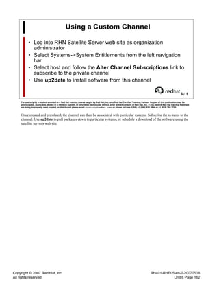 Copyright © 2007 Red Hat, Inc.
All rights reserved
RH401-RHEL5-en-2-20070508
Unit 6 Page 162
Using a Custom Channel
• Log into RHN Satellite Server web site as organization
administrator
• Select Systems->System Entitlements from the left navigation
bar
• Select host and follow the Alter Channel Subscriptions link to
subscribe to the private channel
• Use up2date to install software from this channel
6-11
For use only by a student enrolled in a Red Hat training course taught by Red Hat, Inc. or a Red Hat Certified Training Partner. No part of this publication may be
photocopied, duplicated, stored in a retrieval system, or otherwise reproduced without prior written consent of Red Hat, Inc. If you believe Red Hat training materials
are being improperly used, copied, or distributed please email <training@redhat.com> or phone toll-free (USA) +1 (866) 626 2994 or +1 (919) 754 3700.
Once created and populated, the channel can then be associated with particular systems. Subscribe the systems to the
channel. Use up2date to pull packages down to particular systems, or schedule a download of the software using the
satellite server's web site.
 
