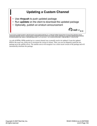 Copyright © 2007 Red Hat, Inc.
All rights reserved
RH401-RHEL5-en-2-20070508
Unit 6 Page 163
Updating a Custom Channel
• Use rhnpush to push updated package
• Run up2date on the client to download the updated package
• Optionally, publish an erratum announcement
6-12
For use only by a student enrolled in a Red Hat training course taught by Red Hat, Inc. or a Red Hat Certified Training Partner. No part of this publication may be
photocopied, duplicated, stored in a retrieval system, or otherwise reproduced without prior written consent of Red Hat, Inc. If you believe Red Hat training materials
are being improperly used, copied, or distributed please email <training@redhat.com> or phone toll-free (USA) +1 (866) 626 2994 or +1 (919) 754 3700.
As with all RPMs, RPMs pushed up to a custom channel may eventually need to be updated. Create the updated
RPM in the usual way, being sure to increment the version or release. Then, you can use rhnpush to push the new
package up to the satellite server. The satellite server will recognize it as a more recent version of the package and will
automatically distribute this package.
 