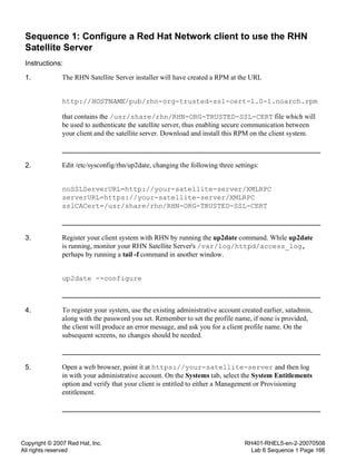 Copyright © 2007 Red Hat, Inc.
All rights reserved
RH401-RHEL5-en-2-20070508
Lab 6 Sequence 1 Page 166
Sequence 1: Configure a Red Hat Network client to use the RHN
Satellite Server
Instructions:
1. The RHN Satellite Server installer will have created a RPM at the URL
http://HOSTNAME/pub/rhn-org-trusted-ssl-cert-1.0-1.noarch.rpm
that contains the /usr/share/rhn/RHN-ORG-TRUSTED-SSL-CERT file which will
be used to authenticate the satellite server, thus enabling secure communication between
your client and the satellite server. Download and install this RPM on the client system.
2. Edit /etc/sysconfig/rhn/up2date, changing the following three settings:
noSSLServerURL=http://your-satellite-server/XMLRPC
serverURL=https://your-satellite-server/XMLRPC
sslCACert=/usr/share/rhn/RHN-ORG-TRUSTED-SSL-CERT
3. Register your client system with RHN by running the up2date command. While up2date
is running, monitor your RHN Satellite Server's /var/log/httpd/access_log,
perhaps by running a tail -f command in another window.
up2date --configure
4. To register your system, use the existing administrative account created earlier, satadmin,
along with the password you set. Remember to set the profile name, if none is provided,
the client will produce an error message, and ask you for a client profile name. On the
subsequent screens, no changes should be needed.
5. Open a web browser, point it at https://your-satellite-server and then log
in with your administrative account. On the Systems tab, select the System Entitlements
option and verify that your client is entitled to either a Management or Provisioning
entitlement.
 