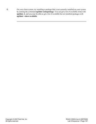 Copyright © 2007 Red Hat, Inc.
All rights reserved
RH401-RHEL5-en-2-20070508
Lab 6 Sequence 1 Page 167
6. On your client system, try installing a package that is not currently installed on your system
by running the command up2date somepackage. You can get a list of available errata with
up2date -l, and you may be able to get a list of available but not installed packages with
up2date --show-available.
 