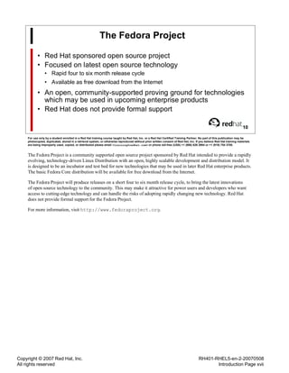 Copyright © 2007 Red Hat, Inc.
All rights reserved
RH401-RHEL5-en-2-20070508
Introduction Page xvii
The Fedora Project
• Red Hat sponsored open source project
• Focused on latest open source technology
• Rapid four to six month release cycle
• Available as free download from the Internet
• An open, community-supported proving ground for technologies
which may be used in upcoming enterprise products
• Red Hat does not provide formal support
10
For use only by a student enrolled in a Red Hat training course taught by Red Hat, Inc. or a Red Hat Certified Training Partner. No part of this publication may be
photocopied, duplicated, stored in a retrieval system, or otherwise reproduced without prior written consent of Red Hat, Inc. If you believe Red Hat training materials
are being improperly used, copied, or distributed please email <training@redhat.com> or phone toll-free (USA) +1 (866) 626 2994 or +1 (919) 754 3700.
The Fedora Project is a community supported open source project sponsored by Red Hat intended to provide a rapidly
evolving, technology-driven Linux Distribution with an open, highly scalable development and distribution model. It
is designed to be an incubator and test bed for new technologies that may be used in later Red Hat enterprise products.
The basic Fedora Core distribution will be available for free download from the Internet.
The Fedora Project will produce releases on a short four to six month release cycle, to bring the latest innovations
of open source technology to the community. This may make it attractive for power users and developers who want
access to cutting-edge technology and can handle the risks of adopting rapidly changing new technology. Red Hat
does not provide formal support for the Fedora Project.
For more information, visit http://www.fedoraproject.org.
 