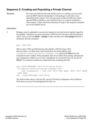 Copyright © 2007 Red Hat, Inc.
All rights reserved
RH401-RHEL5-en-2-20070508
Lab 6 Sequence 2 Page 168
Sequence 2: Creating and Populating a Private Channel
Scenario: Now that your Red Hat Network Satellite Server is working, you can create
a private RHN channel and populate it with packages to provide to your
subscribed client systems. You will also need to make the GPG key used to
sign the RPMs available on your Satellite Server so it may be installed on
client stations. Unless otherwise instructed, all steps in this sequence should be
run on the Satellite Server.
Instructions:
1. Packages must be uploaded to your private channel as root and must be digitally signed by
the uploader. Therefore you need to generate a GPG key for root and re-sign the packages
with it. First, as root run mkdir ~/.gnupg to make sure that your /root/.gnupg directory is
initialized, then the command:
gpg --gen-key
Select a type 1 DSA and ElGamal key (the default), 1024 bits long, which
does not expire. For Real Name enter Enoch Root, for Email address enter
root@your-satellite-server.example.com, and just hit Return for the
Comment to leave it blank. When prompted, enter o to confirm these settings and generate
your signing keys. Make sure you enter a passphrase for your private key; do not just hit
Return. You should eventually see output that looks something like this:
pub 1024D/4B5F6DB7 2003-09-09 Enoch Root
<root@your-satellite-server.example.com>
Key fingerprint = 71AD 5C51 0E79 95AD BE4A A07F 7819 5E92
4B5F 6DB7
sub 1024g/280C1BA8 2003-09-09
The field in italics above is the key ID; your key ID and key fingerprint will be different.
Write down your key ID and fingerprint for later use.
 
