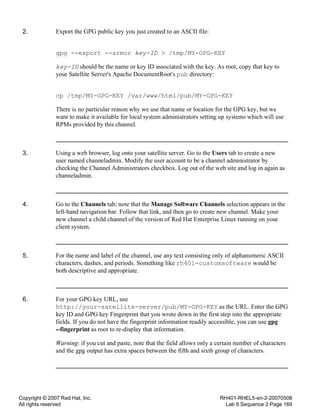 Copyright © 2007 Red Hat, Inc.
All rights reserved
RH401-RHEL5-en-2-20070508
Lab 6 Sequence 2 Page 169
2. Export the GPG public key you just created to an ASCII file:
gpg --export --armor key-ID > /tmp/MY-GPG-KEY
key-ID should be the name or key ID associated with the key. As root, copy that key to
your Satellite Server's Apache DocumentRoot's pub directory:
cp /tmp/MY-GPG-KEY /var/www/html/pub/MY-GPG-KEY
There is no particular reason why we use that name or location for the GPG key, but we
want to make it available for local system administrators setting up systems which will use
RPMs provided by this channel.
3. Using a web browser, log onto your satellite server. Go to the Users tab to create a new
user named channeladmin. Modify the user account to be a channel administrator by
checking the Channel Administrators checkbox. Log out of the web site and log in again as
channeladmin.
4. Go to the Channels tab; note that the Manage Software Channels selection appears in the
left-hand navigation bar. Follow that link, and then go to create new channel. Make your
new channel a child channel of the version of Red Hat Enterprise Linux running on your
client system.
5. For the name and label of the channel, use any text consisting only of alphanumeric ASCII
characters, dashes, and periods. Something like rh401-customsoftware would be
both descriptive and appropriate.
6. For your GPG key URL, use
http://your-satellite-server/pub/MY-GPG-KEY as the URL. Enter the GPG
key ID and GPG key Fingerprint that you wrote down in the first step into the appropriate
fields. If you do not have the fingerprint information readily accessible, you can use gpg
--fingerprint as root to re-display that information.
Warning: if you cut and paste, note that the field allows only a certain number of characters
and the gpg output has extra spaces between the fifth and sixth group of characters.
 
