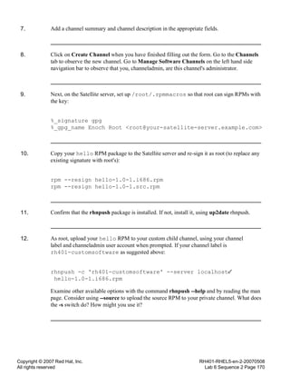 Copyright © 2007 Red Hat, Inc.
All rights reserved
RH401-RHEL5-en-2-20070508
Lab 6 Sequence 2 Page 170
7. Add a channel summary and channel description in the appropriate fields.
8. Click on Create Channel when you have finished filling out the form. Go to the Channels
tab to observe the new channel. Go to Manage Software Channels on the left hand side
navigation bar to observe that you, channeladmin, are this channel's administrator.
9. Next, on the Satellite server, set up /root/.rpmmacros so that root can sign RPMs with
the key:
%_signature gpg
%_gpg_name Enoch Root <root@your-satellite-server.example.com>
10. Copy your hello RPM package to the Satellite server and re-sign it as root (to replace any
existing signature with root's):
rpm --resign hello-1.0-1.i686.rpm
rpm --resign hello-1.0-1.src.rpm
11. Confirm that the rhnpush package is installed. If not, install it, using up2date rhnpush.
12. As root, upload your hello RPM to your custom child channel, using your channel
label and channeladmin user account when prompted. If your channel label is
rh401-customsoftware as suggested above:
rhnpush -c 'rh401-customsoftware' --server localhost
hello-1.0-1.i686.rpm
Examine other available options with the command rhnpush --help and by reading the man
page. Consider using --source to upload the source RPM to your private channel. What does
the -s switch do? How might you use it?
 