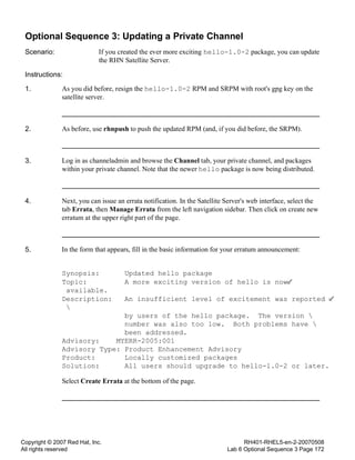 Copyright © 2007 Red Hat, Inc.
All rights reserved
RH401-RHEL5-en-2-20070508
Lab 6 Optional Sequence 3 Page 172
Optional Sequence 3: Updating a Private Channel
Scenario: If you created the ever more exciting hello-1.0-2 package, you can update
the RHN Satellite Server.
Instructions:
1. As you did before, resign the hello-1.0-2 RPM and SRPM with root's gpg key on the
satellite server.
2. As before, use rhnpush to push the updated RPM (and, if you did before, the SRPM).
3. Log in as channeladmin and browse the Channel tab, your private channel, and packages
within your private channel. Note that the newer hello package is now being distributed.
4. Next, you can issue an errata notification. In the Satellite Server's web interface, select the
tab Errata, then Manage Errata from the left navigation sidebar. Then click on create new
erratum at the upper right part of the page.
5. In the form that appears, fill in the basic information for your erratum announcement:
Synopsis: Updated hello package
Topic: A more exciting version of hello is now
available.
Description: An insufficient level of excitement was reported

by users of the hello package. The version 
number was also too low. Both problems have 
been addressed.
Advisory: MYERR-2005:001
Advisory Type: Product Enhancement Advisory
Product: Locally customized packages
Solution: All users should upgrade to hello-1.0-2 or later.
Select Create Errata at the bottom of the page.
 