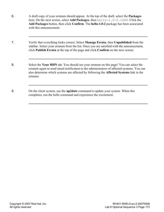 Copyright © 2007 Red Hat, Inc.
All rights reserved
RH401-RHEL5-en-2-20070508
Lab 6 Optional Sequence 3 Page 173
6. A draft copy of your erratum should appear. At the top of the draft, select the Packages
item. On the next screen, select Add Packages, then hello-1.0-2.i686. Click the
Add Packages button, then click Confirm. The hello-1.0-2 package has been associated
with this announcement.
7. Verify that everything looks correct. Select Manage Errata, then Unpublished from the
sidebar. Select your erratum from the list. Once you are satisfied with the announcement,
click Publish Errata at the top of the page and click Confirm on the next screen.
8. Select the Your RHN tab. You should see your erratum on this page! You can select the
erratum again to send email notification to the administrators of affected systems. You can
also determine which systems are affected by following the Affected Systems link in the
erratum.
9. On the client system, use the up2date command to update your system. When this
completes, run the hello command and experience the excitement.
 
