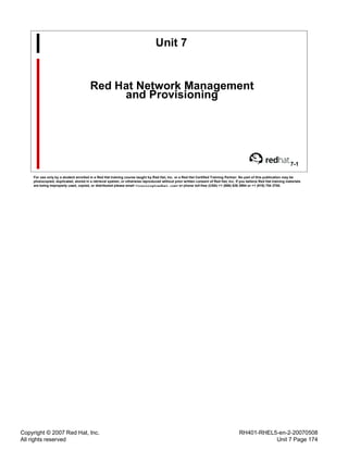 Copyright © 2007 Red Hat, Inc.
All rights reserved
RH401-RHEL5-en-2-20070508
Unit 7 Page 174
Unit 7
Red Hat Network Management
and Provisioning
7-1
For use only by a student enrolled in a Red Hat training course taught by Red Hat, Inc. or a Red Hat Certified Training Partner. No part of this publication may be
photocopied, duplicated, stored in a retrieval system, or otherwise reproduced without prior written consent of Red Hat, Inc. If you believe Red Hat training materials
are being improperly used, copied, or distributed please email <training@redhat.com> or phone toll-free (USA) +1 (866) 626 2994 or +1 (919) 754 3700.
 