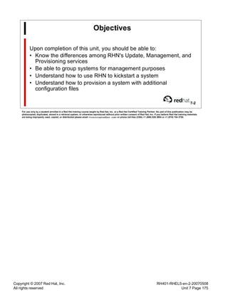 Copyright © 2007 Red Hat, Inc.
All rights reserved
RH401-RHEL5-en-2-20070508
Unit 7 Page 175
Objectives
Upon completion of this unit, you should be able to:
• Know the differences among RHN's Update, Management, and
Provisioning services
• Be able to group systems for management purposes
• Understand how to use RHN to kickstart a system
• Understand how to provision a system with additional
configuration files
7-2
For use only by a student enrolled in a Red Hat training course taught by Red Hat, Inc. or a Red Hat Certified Training Partner. No part of this publication may be
photocopied, duplicated, stored in a retrieval system, or otherwise reproduced without prior written consent of Red Hat, Inc. If you believe Red Hat training materials
are being improperly used, copied, or distributed please email <training@redhat.com> or phone toll-free (USA) +1 (866) 626 2994 or +1 (919) 754 3700.
 