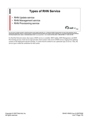 Copyright © 2007 Red Hat, Inc.
All rights reserved
RH401-RHEL5-en-2-20070508
Unit 7 Page 176
Types of RHN Service
• RHN Update service
• RHN Management service
• RHN Provisioning service
7-3
For use only by a student enrolled in a Red Hat training course taught by Red Hat, Inc. or a Red Hat Certified Training Partner. No part of this publication may be
photocopied, duplicated, stored in a retrieval system, or otherwise reproduced without prior written consent of Red Hat, Inc. If you believe Red Hat training materials
are being improperly used, copied, or distributed please email <training@redhat.com> or phone toll-free (USA) +1 (866) 626 2994 or +1 (919) 754 3700.
For Red Hat Network clients, three types of RHN service is available: RHN Update, RHN Management, and RHN
Provisioning services. Each service type provides client systems with a level of RHN service ranging from updating
systems to full deployment and provisioning. A system must be entitled to use a particular type of service. Thus, the
service type is called the entitlement for that system.
 