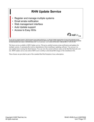 Copyright © 2007 Red Hat, Inc.
All rights reserved
RH401-RHEL5-en-2-20070508
Unit 7 Page 177
RHN Update Service
• Register and manage multiple systems
• Email errata notification
• Web management interface
• Auto Update support
• Access to Easy ISOs
7-4
For use only by a student enrolled in a Red Hat training course taught by Red Hat, Inc. or a Red Hat Certified Training Partner. No part of this publication may be
photocopied, duplicated, stored in a retrieval system, or otherwise reproduced without prior written consent of Red Hat, Inc. If you believe Red Hat training materials
are being improperly used, copied, or distributed please email <training@redhat.com> or phone toll-free (USA) +1 (866) 626 2994 or +1 (919) 754 3700.
The basic service available is RHN Update service. This gives entitled systems errata notification and updates for
multiple systems. It automatically resolves dependencies when installing or updating software. You can use it to
auto-update hosts running the rhnsd daemon. You can view the current software status on the Red Hat Network web
site. RHN Update service also allows RHN users to ability to download ISO images of the installation CDs.
These feature are provided as part of the standard Red Hat Enterprise Linux subscription.
 