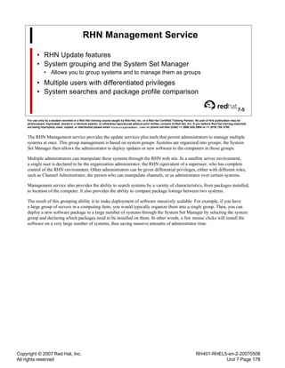 Copyright © 2007 Red Hat, Inc.
All rights reserved
RH401-RHEL5-en-2-20070508
Unit 7 Page 178
RHN Management Service
• RHN Update features
• System grouping and the System Set Manager
• Allows you to group systems and to manage them as groups
• Multiple users with differentiated privileges
• System searches and package profile comparison
7-5
For use only by a student enrolled in a Red Hat training course taught by Red Hat, Inc. or a Red Hat Certified Training Partner. No part of this publication may be
photocopied, duplicated, stored in a retrieval system, or otherwise reproduced without prior written consent of Red Hat, Inc. If you believe Red Hat training materials
are being improperly used, copied, or distributed please email <training@redhat.com> or phone toll-free (USA) +1 (866) 626 2994 or +1 (919) 754 3700.
The RHN Management service provides the update services plus tools that permit administrators to manage multiple
systems at once. This group management is based on system groups. Systems are organized into groups; the System
Set Manager then allows the administrator to deploy updates or new software to the computers in those groups.
Multiple administrators can manipulate these systems through the RHN web site. In a satellite server environment,
a single user is declared to be the organization administrator, the RHN equivalent of a superuser, who has complete
control of the RHN environment. Other administrators can be given differential privileges, either with different roles,
such as Channel Administrator, the person who can manipulate channels, or as administrator over certain systems.
Management service also provides the ability to search systems by a variety of characteristics, from packages installed,
to location of the computer. It also provides the ability to compare package listings between two systems.
The result of this grouping ability is to make deployment of software massively scalable. For example, if you have
a large group of servers in a computing farm, you would typically organize them into a single group. Then, you can
deploy a new software package to a large number of systems through the System Set Manager by selecting the system
group and declaring which packages need to be installed on them. In other words, a few mouse clicks will install the
software on a very large number of systems, thus saving massive amounts of administrator time.
 