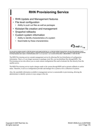 Copyright © 2007 Red Hat, Inc.
All rights reserved
RH401-RHEL5-en-2-20070508
Unit 7 Page 179
RHN Provisioning Service
• RHN Update and Management features
• File level configuration
• Ability to push out files as well as packages
• Kickstart file creation and management
• Snapshot rollbacks
• Custom system information
• Ability to identify characteristics of a system
• Searchable by these characteristics
7-6
For use only by a student enrolled in a Red Hat training course taught by Red Hat, Inc. or a Red Hat Certified Training Partner. No part of this publication may be
photocopied, duplicated, stored in a retrieval system, or otherwise reproduced without prior written consent of Red Hat, Inc. If you believe Red Hat training materials
are being improperly used, copied, or distributed please email <training@redhat.com> or phone toll-free (USA) +1 (866) 626 2994 or +1 (919) 754 3700.
The RHN Provisioning service extends management service by allowing file level distribution of configuration
information. That is, it is no longer necessary to package every file; you can distribute files through RHN. The
Provisioning service also allows you to create custom configuration files and to kickstart the files directly from the
satellite server.
The RHN Provisioning service tracks changes made to the system through RHN and so permits rollbacks to earlier
states. Therefore, it acts as a configuration provider and manager for a system or for a collection of systems.
Also, the searchable information available in management service is customizable in provisioning, allowing the
administrator to identify systems in ways unique to the site.
 