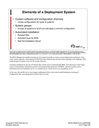 Copyright © 2007 Red Hat, Inc.
All rights reserved
RH401-RHEL5-en-2-20070508
Unit 7 Page 180
Elements of a Deployment System
• Custom software and configuration channels
• Create configurations for types of systems
• System groups
• Groups of systems to which you will apply a common configuration
• Automated installation
• Kickstart files
• Activation keys for RHN
• Red Hat Installation Server
7-7
For use only by a student enrolled in a Red Hat training course taught by Red Hat, Inc. or a Red Hat Certified Training Partner. No part of this publication may be
photocopied, duplicated, stored in a retrieval system, or otherwise reproduced without prior written consent of Red Hat, Inc. If you believe Red Hat training materials
are being improperly used, copied, or distributed please email <training@redhat.com> or phone toll-free (USA) +1 (866) 626 2994 or +1 (919) 754 3700.
The RHN Management and Provisioning services make it possible to create a system deployment mechanism. First,
create custom channels: child channels to Red Hat's base channels that provide custom packages to be deployed. Then
create groups of systems to receive the custom channels.
Automate installation by the use of kickstart files, which can be created through RHN. Activation keys in the %post
section of the kickstart will permit systems to be automatically registered with RHN. And then systems can be
kickstarted off of an installation server or a satellite server, which can act as an installation server.
In this way, the satellite server can manage configuration from a bare metal install through provisioning of
configuration files, and management of those files over time.
 