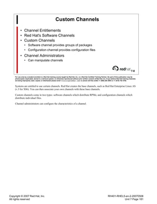 Copyright © 2007 Red Hat, Inc.
All rights reserved
RH401-RHEL5-en-2-20070508
Unit 7 Page 181
Custom Channels
• Channel Entitlements
• Red Hat's Software Channels
• Custom Channels
• Software channel provides groups of packages
• Configuration channel provides configuration files
• Channel Administrators
• Can manipulate channels
7-8
For use only by a student enrolled in a Red Hat training course taught by Red Hat, Inc. or a Red Hat Certified Training Partner. No part of this publication may be
photocopied, duplicated, stored in a retrieval system, or otherwise reproduced without prior written consent of Red Hat, Inc. If you believe Red Hat training materials
are being improperly used, copied, or distributed please email <training@redhat.com> or phone toll-free (USA) +1 (866) 626 2994 or +1 (919) 754 3700.
Systems are entitled to use certain channels. Red Hat creates the base channels, such as Red Hat Enterprise Linux AS
(v.3 for X86). You can then associate your own channels with these base channels.
Custom channels come in two types: software channels which distribute RPMs; and configuration channels which
distribute individual files.
Channel administrators can configure the characteristics of a channel.
 
