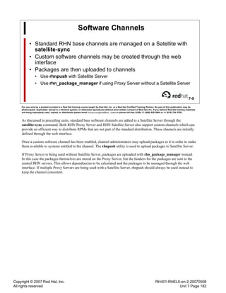 Copyright © 2007 Red Hat, Inc.
All rights reserved
RH401-RHEL5-en-2-20070508
Unit 7 Page 182
Software Channels
• Standard RHN base channels are managed on a Satellite with
satellite-sync
• Custom software channels may be created through the web
interface
• Packages are then uploaded to channels
• Use rhnpush with Satellite Server
• Use rhn_package_manager if using Proxy Server without a Satellite Server
7-9
For use only by a student enrolled in a Red Hat training course taught by Red Hat, Inc. or a Red Hat Certified Training Partner. No part of this publication may be
photocopied, duplicated, stored in a retrieval system, or otherwise reproduced without prior written consent of Red Hat, Inc. If you believe Red Hat training materials
are being improperly used, copied, or distributed please email <training@redhat.com> or phone toll-free (USA) +1 (866) 626 2994 or +1 (919) 754 3700.
As discussed in preceding units, standard base software channels are added to a Satellite Server through the
satellite-sync command. Both RHN Proxy Server and RHN Satellite Server also support custom channels which can
provide an efficient way to distribute RPMs that are not part of the standard distribution. These channels are initially
defined through the web interface.
Once a custom software channel has been enabled, channel administrators may upload packages to it in order to make
them available to systems entitled to the channel. The rhnpush utility is used to upload packages to Satellite Server.
If Proxy Server is being used without Satellite Server, packages are uploaded with rhn_package_manager instead.
In this case the packages themselves are stored on the Proxy Server, but the headers for the packages are sent to the
central RHN servers. This allows dependencies to be calculated and the packages to be managed through the web
interface. If multiple Proxy Servers are being used with a Satellite Server, rhnpush should always be used instead to
keep the channel consistent.
 
