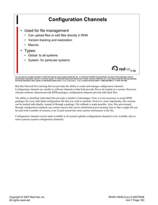 Copyright © 2007 Red Hat, Inc.
All rights reserved
RH401-RHEL5-en-2-20070508
Unit 7 Page 183
Configuration Channels
• Used for file management
• Can upload files or edit files directly in RHN
• Version tracking and restoration
• Macros
• Types:
• Global: to all systems
• System: for particular systems
7-10
For use only by a student enrolled in a Red Hat training course taught by Red Hat, Inc. or a Red Hat Certified Training Partner. No part of this publication may be
photocopied, duplicated, stored in a retrieval system, or otherwise reproduced without prior written consent of Red Hat, Inc. If you believe Red Hat training materials
are being improperly used, copied, or distributed please email <training@redhat.com> or phone toll-free (USA) +1 (866) 626 2994 or +1 (919) 754 3700.
Red Hat Network Provisioning Service provides the ability to create and manage configuration channels.
Configuration channels are similar to software channels in that both provide files to be loaded on a system. However,
whereas software channels provide RPM packages, configuration channels provide individual files.
The ability to distribute individual files provides a number of advantages. First, it is not necessary to create RPM
packages for every individual configuration file that you wish to maintain. However, more importantly, file versions
can be tracked individually, instead of through a package. File rollback is made possible. Also, files provisioned
through configuration channels can contain macros that can be substituted at provisioning time so that a single file can
be used with a number of systems, even if each system has some custom information in the file.
Configuration channels can be made available to all systems (global configuaration channels) or be available only to
some systems (system configuration channels).
 