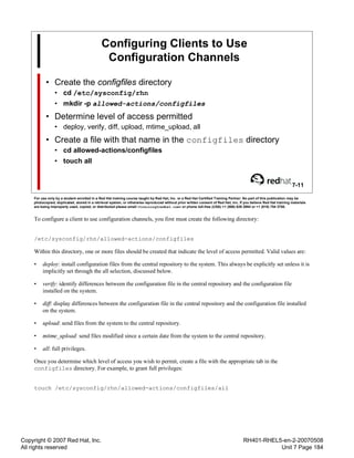 Copyright © 2007 Red Hat, Inc.
All rights reserved
RH401-RHEL5-en-2-20070508
Unit 7 Page 184
Configuring Clients to Use
Configuration Channels
• Create the configfiles directory
• cd /etc/sysconfig/rhn
• mkdir -p allowed-actions/configfiles
• Determine level of access permitted
• deploy, verify, diff, upload, mtime_upload, all
• Create a file with that name in the configfiles directory
• cd allowed-actions/configfiles
• touch all
7-11
For use only by a student enrolled in a Red Hat training course taught by Red Hat, Inc. or a Red Hat Certified Training Partner. No part of this publication may be
photocopied, duplicated, stored in a retrieval system, or otherwise reproduced without prior written consent of Red Hat, Inc. If you believe Red Hat training materials
are being improperly used, copied, or distributed please email <training@redhat.com> or phone toll-free (USA) +1 (866) 626 2994 or +1 (919) 754 3700.
To configure a client to use configuration channels, you first must create the following directory:
/etc/sysconfig/rhn/allowed-actions/configfiles
Within this directory, one or more files should be created that indicate the level of access permitted. Valid values are:
• deploy: install configuration files from the central repository to the system. This always be explicitly set unless it is
implicitly set through the all selection, discussed below.
• verify: identify differences between the configuration file in the central repository and the configuration file
installed on the system.
• diff: display differences between the configuration file in the central repository and the configuration file installed
on the system.
• upload: send files from the system to the central repository.
• mtime_upload: send files modified since a certain date from the system to the central repository.
• all: full privileges.
Once you determine which level of access you wish to permit, create a file with the appropriate tab in the
configfiles directory. For example, to grant full privileges:
touch /etc/sysconfig/rhn/allowed-actions/configfiles/all
 