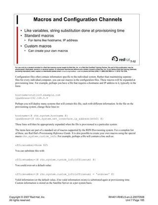 Copyright © 2007 Red Hat, Inc.
All rights reserved
RH401-RHEL5-en-2-20070508
Unit 7 Page 185
Macros and Configuration Channels
• Like variables, string substitution done at provisioning time
• Standard macros
• For items like hostname, IP address
• Custom macros
• Can create your own macros
7-12
For use only by a student enrolled in a Red Hat training course taught by Red Hat, Inc. or a Red Hat Certified Training Partner. No part of this publication may be
photocopied, duplicated, stored in a retrieval system, or otherwise reproduced without prior written consent of Red Hat, Inc. If you believe Red Hat training materials
are being improperly used, copied, or distributed please email <training@redhat.com> or phone toll-free (USA) +1 (866) 626 2994 or +1 (919) 754 3700.
Configuration files often contain information specific to the individual system. Rather than maintaining separate
files for every individual computer, you can use macros in the configuration files. These macros will be expanded at
provisioning time. For example, perhaps you have a file that requires a hostname and IP address in it, typically in the
form:
hostname=station9.example.com
ipaddress=192.168.0.9
Perhaps you will deploy many systems that will contain this file, each with different information. In the file on the
provisioning system, change these lines to:
hostname={@ rhn.system.hostname @}
ipaddress={@ rhn.system.net_interface.ip_address(eth0) @}
These lines will then be appropriately expanded when the file is provisioned to a particular system.
The items here are part of a standard set of macros supported by the RHN Provisioning system. For a complete list
of these, see Red Hat's Provisioning Reference Guide. It is also possible to create your own macros using the special
macro rhn.system.custom_info. For example, perhaps a file will contain a line such as:
officenumber=Room 825
You can substitute this with:
officenumber={@ rhn.system.custom_info(officenum) @}
You could even set a default value:
officenumber={@ rhn.system.custom_info(officenum) = 'unknown' @}
Valid information (or the default value, if no valid information exists) is substituted again at provisioning time.
Custom information is stored on the Satellite Server on a per system basis.
 