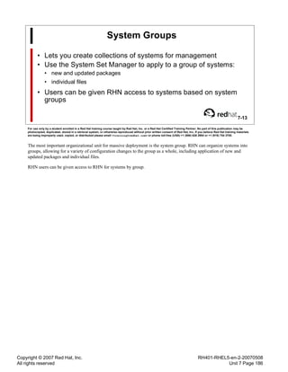 Copyright © 2007 Red Hat, Inc.
All rights reserved
RH401-RHEL5-en-2-20070508
Unit 7 Page 186
System Groups
• Lets you create collections of systems for management
• Use the System Set Manager to apply to a group of systems:
• new and updated packages
• individual files
• Users can be given RHN access to systems based on system
groups
7-13
For use only by a student enrolled in a Red Hat training course taught by Red Hat, Inc. or a Red Hat Certified Training Partner. No part of this publication may be
photocopied, duplicated, stored in a retrieval system, or otherwise reproduced without prior written consent of Red Hat, Inc. If you believe Red Hat training materials
are being improperly used, copied, or distributed please email <training@redhat.com> or phone toll-free (USA) +1 (866) 626 2994 or +1 (919) 754 3700.
The most important organizational unit for massive deployment is the system group. RHN can organize systems into
groups, allowing for a variety of configuration changes to the group as a whole, including application of new and
updated packages and individual files.
RHN users can be given access to RHN for systems by group.
 