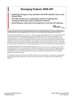 Copyright © 2007 Red Hat, Inc.
All rights reserved
RH401-RHEL5-en-2-20070508
Unit 7 Page 187
Emerging Feature: RHN API
• Application Programming Interface into RHN Satellite Server and
hosted RHN
• Provides hooks for an automated method for getting and
changing information about registered systems
• Administrators write their own programs to use the API features
7-14
For use only by a student enrolled in a Red Hat training course taught by Red Hat, Inc. or a Red Hat Certified Training Partner. No part of this publication may be
photocopied, duplicated, stored in a retrieval system, or otherwise reproduced without prior written consent of Red Hat, Inc. If you believe Red Hat training materials
are being improperly used, copied, or distributed please email <training@redhat.com> or phone toll-free (USA) +1 (866) 626 2994 or +1 (919) 754 3700.
In Red Hat Network Satellite Server version 3.7, which is also used by hosted RHN, there is a new API which allows
systems administrators to write programs that interact with Red Hat Network. The API on hosted RHN is more
feature rich than the one provided with RHN Satellite Server as Red Hat is able to make dynamic updates to their
own Satellite Servers. Currently on hosted RHN, the API is written to allow users to change system software channel
subscriptions, change system group membership, view properties of systems such as packages, channels, and groups,
and delete systems. You can also use the API to create and delete user accounts, change user's roles, or get activation
keys. On stand alone Satellite Servers, the API currently allows you to view system and software channel information.
For additional description of the API for hosted RHN, access https://rhn.redhat.com/rpc/api for the
web based information. On your Satellite Server, information about the API is listed in the RHN help documentation
in Appendix B. You can access the API documentation for your Satellite Server by clicking Help->RHN reference
Guide->RHN API access. This documentation also provides a sample perl script which can connect to an RHN
Satellite Server and query the API.
It is important to note that the API feature of RHN, while able to provide automation of many tasks, is experimental
and still being developed. Applications written to use the API may need to be updated as the API changes and is
enhanced.
 