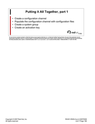 Copyright © 2007 Red Hat, Inc.
All rights reserved
RH401-RHEL5-en-2-20070508
Unit 7 Page 188
Putting it All Together, part 1
• Create a configuration channel
• Populate the configuration channel with configuration files
• Create a system group
• Create an activation key
7-15
For use only by a student enrolled in a Red Hat training course taught by Red Hat, Inc. or a Red Hat Certified Training Partner. No part of this publication may be
photocopied, duplicated, stored in a retrieval system, or otherwise reproduced without prior written consent of Red Hat, Inc. If you believe Red Hat training materials
are being improperly used, copied, or distributed please email <training@redhat.com> or phone toll-free (USA) +1 (866) 626 2994 or +1 (919) 754 3700.
 