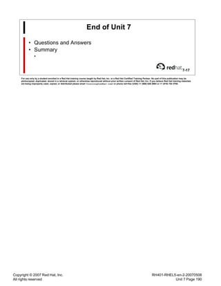 Copyright © 2007 Red Hat, Inc.
All rights reserved
RH401-RHEL5-en-2-20070508
Unit 7 Page 190
End of Unit 7
• Questions and Answers
• Summary
•
7-17
For use only by a student enrolled in a Red Hat training course taught by Red Hat, Inc. or a Red Hat Certified Training Partner. No part of this publication may be
photocopied, duplicated, stored in a retrieval system, or otherwise reproduced without prior written consent of Red Hat, Inc. If you believe Red Hat training materials
are being improperly used, copied, or distributed please email <training@redhat.com> or phone toll-free (USA) +1 (866) 626 2994 or +1 (919) 754 3700.
 