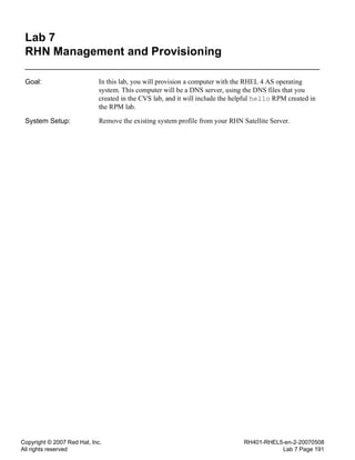 Copyright © 2007 Red Hat, Inc.
All rights reserved
RH401-RHEL5-en-2-20070508
Lab 7 Page 191
Lab 7
RHN Management and Provisioning
Goal: In this lab, you will provision a computer with the RHEL 4 AS operating
system. This computer will be a DNS server, using the DNS files that you
created in the CVS lab, and it will include the helpful hello RPM created in
the RPM lab.
System Setup: Remove the existing system profile from your RHN Satellite Server.
 