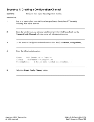 Copyright © 2007 Red Hat, Inc.
All rights reserved
RH401-RHEL5-en-2-20070508
Lab 7 Sequence 1 Page 192
Sequence 1: Creating a Configuration Channel
Scenario: First, you must create the configuration channel.
Instructions:
1. Log in as stan or oliver on a machine where you have a checked-out CVS working
directory. Start a web browser.
2. From the web browser, log into your satellite server. Select the Channels tab and the
Manage Config Channels selection on the left side navigation menu.
3. At this point, no configuration channels should exist. Select create new config channel.
4. Enter the following information:
Name: DNS Server with Greeter
Label: dns-server-with-greeter
Description: [ Enter some useful description. ]
5. Select the Create Config Channel button.
 