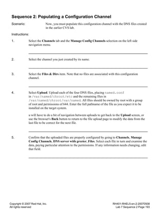Copyright © 2007 Red Hat, Inc.
All rights reserved
RH401-RHEL5-en-2-20070508
Lab 7 Sequence 2 Page 193
Sequence 2: Populating a Configuration Channel
Scenario: Now, you must populate this configuration channel with the DNS files created
in the earlier CVS lab.
Instructions:
1. Select the Channels tab and the Manage Config Channels selection on the left side
navigation menu.
2. Select the channel you just created by its name.
3. Select the Files & Dirs item. Note that no files are associated with this configuration
channel.
4. Select Upload. Upload each of the four DNS files, placing named.conf
in /var/named/chroot/etc and the remaining files in
/var/named/chroot/var/named. All files should be owned by root with a group
of root and permissions of 644. Enter the full pathname of the file as you expect it to be
installed on the target system.
u will have to do a bit of navigation between uploads to get back to the Upload screen, or
use the browser's Back button to return to the file upload page to modify the data from the
last file to be correct for the next file.
5. Confirm that the uploaded files are properly configured by going to Channels, Manage
Config Channels, DNS server with greeter, Files. Select each file in turn and examine the
data, paying particular attention to the permissions. If any information needs changing, edit
that field.
 
