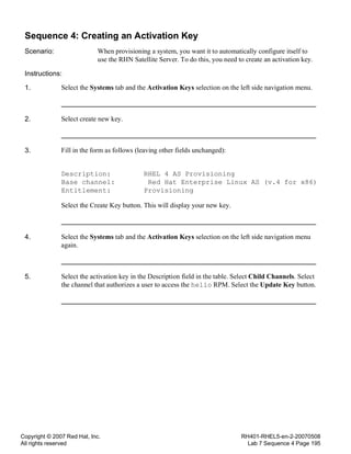 Copyright © 2007 Red Hat, Inc.
All rights reserved
RH401-RHEL5-en-2-20070508
Lab 7 Sequence 4 Page 195
Sequence 4: Creating an Activation Key
Scenario: When provisioning a system, you want it to automatically configure itself to
use the RHN Satellite Server. To do this, you need to create an activation key.
Instructions:
1. Select the Systems tab and the Activation Keys selection on the left side navigation menu.
2. Select create new key.
3. Fill in the form as follows (leaving other fields unchanged):
Description: RHEL 4 AS Provisioning
Base channel: Red Hat Enterprise Linux AS (v.4 for x86)
Entitlement: Provisioning
Select the Create Key button. This will display your new key.
4. Select the Systems tab and the Activation Keys selection on the left side navigation menu
again.
5. Select the activation key in the Description field in the table. Select Child Channels. Select
the channel that authorizes a user to access the hello RPM. Select the Update Key button.
 