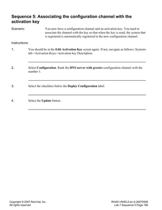 Copyright © 2007 Red Hat, Inc.
All rights reserved
RH401-RHEL5-en-2-20070508
Lab 7 Sequence 5 Page 196
Sequence 5: Associating the configuration channel with the
activation key
Scenario: You now have a configuration channel and an activation key. You need to
associate the channel with the key so that when the key is used, the system that
is registered is automatically registered to the new configuration channel.
Instructions:
1. You should be at the Edit Activation Key screen again. If not, navigate as follows: Systems
tab->Activation Keys->activation key Description.
2. Select Configuration. Rank the DNS server with greeter configuration channel with the
number 1.
3. Select the checkbox below the Deploy Configuration label.
4. Select the Update button.
 