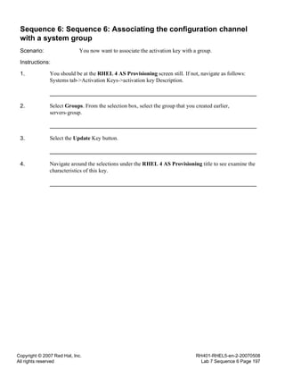 Copyright © 2007 Red Hat, Inc.
All rights reserved
RH401-RHEL5-en-2-20070508
Lab 7 Sequence 6 Page 197
Sequence 6: Sequence 6: Associating the configuration channel
with a system group
Scenario: You now want to associate the activation key with a group.
Instructions:
1. You should be at the RHEL 4 AS Provisioning screen still. If not, navigate as follows:
Systems tab->Activation Keys->activation key Description.
2. Select Groups. From the selection box, select the group that you created earlier,
servers-group.
3. Select the Update Key button.
4. Navigate around the selections under the RHEL 4 AS Provisioning title to see examine the
characteristics of this key.
 