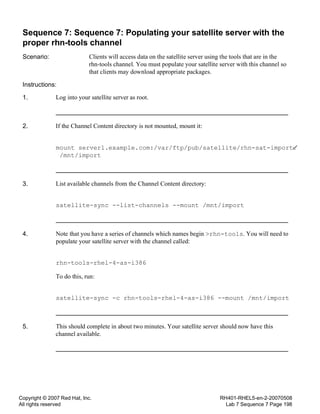 Copyright © 2007 Red Hat, Inc.
All rights reserved
RH401-RHEL5-en-2-20070508
Lab 7 Sequence 7 Page 198
Sequence 7: Sequence 7: Populating your satellite server with the
proper rhn-tools channel
Scenario: Clients will access data on the satellite server using the tools that are in the
rhn-tools channel. You must populate your satellite server with this channel so
that clients may download appropriate packages.
Instructions:
1. Log into your satellite server as root.
2. If the Channel Content directory is not mounted, mount it:
mount server1.example.com:/var/ftp/pub/satellite/rhn-sat-import
/mnt/import
3. List available channels from the Channel Content directory:
satellite-sync --list-channels --mount /mnt/import
4. Note that you have a series of channels which names begin >rhn-tools. You will need to
populate your satellite server with the channel called:
rhn-tools-rhel-4-as-i386
To do this, run:
satellite-sync -c rhn-tools-rhel-4-as-i386 --mount /mnt/import
5. This should complete in about two minutes. Your satellite server should now have this
channel available.
 