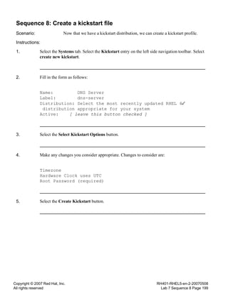 Copyright © 2007 Red Hat, Inc.
All rights reserved
RH401-RHEL5-en-2-20070508
Lab 7 Sequence 8 Page 199
Sequence 8: Create a kickstart file
Scenario: Now that we have a kickstart distribution, we can create a kickstart profile.
Instructions:
1. Select the Systems tab. Select the Kickstart entry on the left side navigation toolbar. Select
create new kickstart.
2. Fill in the form as follows:
Name: DNS Server
Label: dns-server
Distribution: Select the most recently updated RHEL 4
distribution appropriate for your system
Active: [ leave this button checked ]
3. Select the Select Kickstart Options button.
4. Make any changes you consider appropriate. Changes to consider are:
Timezone
Hardware Clock uses UTC
Root Password (required)
5. Select the Create Kickstart button.
 