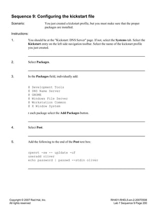 Copyright © 2007 Red Hat, Inc.
All rights reserved
RH401-RHEL5-en-2-20070508
Lab 7 Sequence 9 Page 200
Sequence 9: Configuring the kickstart file
Scenario: You just created a kickstart profile, but you must make sure that the proper
packages are installed.
Instructions:
1. You should be at the "Kickstart: DNS Server" page. If not, select the Systems tab. Select the
Kickstart entry on the left side navigation toolbar. Select the name of the kickstart profile
you just created.
2. Select Packages.
3. In the Packages field, individually add:
@ Development Tools
@ DNS Name Server
@ GNOME
@ Windows File Server
@ Workstation Common
@ X Window System
r each package select the Add Packages button.
4. Select Post.
5. Add the following to the end of the Post text box:
openvt -sw -- up2date -uf
useradd oliver
echo password | passwd --stdin oliver
 