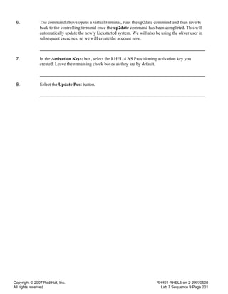 Copyright © 2007 Red Hat, Inc.
All rights reserved
RH401-RHEL5-en-2-20070508
Lab 7 Sequence 9 Page 201
6. The command above opens a virtual terminal, runs the up2date command and then reverts
back to the controlling terminal once the up2date command has been completed. This will
automatically update the newly kickstarted system. We will also be using the oliver user in
subsequent exercises, so we will create the account now.
7. In the Activation Keys: box, select the RHEL 4 AS Provisioning activation key you
created. Leave the remaining check boxes as they are by default.
8. Select the Update Post button.
 
